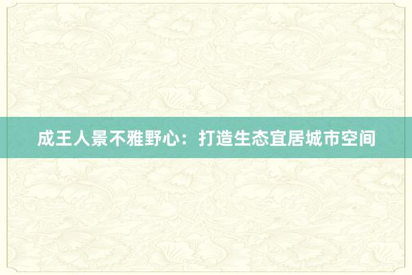 成王人景不雅野心：打造生态宜居城市空间