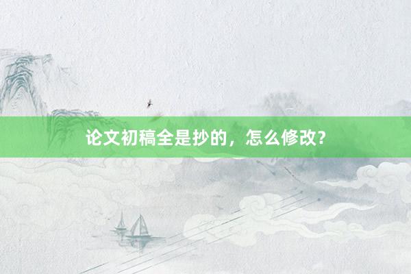论文初稿全是抄的，怎么修改？